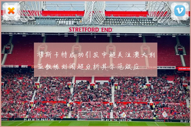 穆斯卡特成功引发中超关注澳大利亚教练刘闻超分析其示范效应