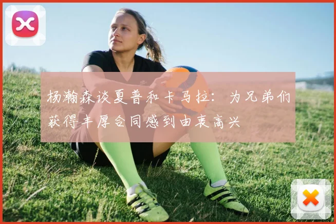 杨瀚森谈夏普和卡马拉：为兄弟们获得丰厚合同感到由衷高兴
