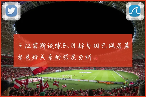 卡拉雷斯谈球队目标与姆巴佩居莱尔良好关系的深度分析