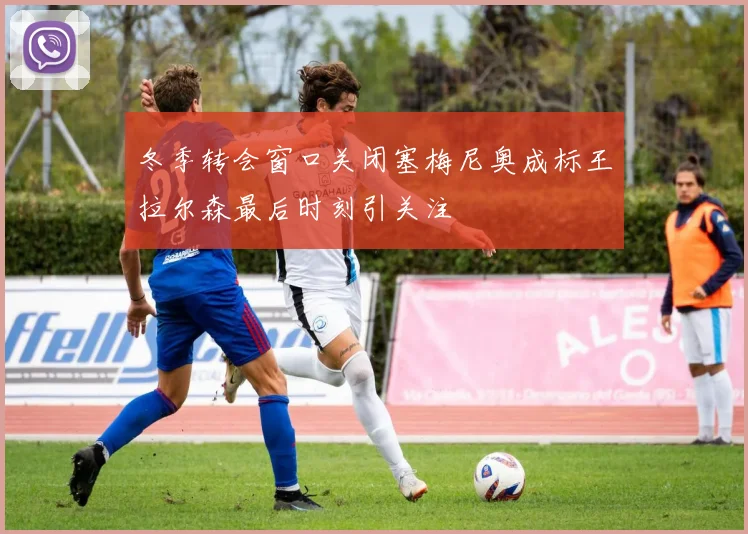 冬季转会窗口关闭塞梅尼奥成标王拉尔森最后时刻引关注