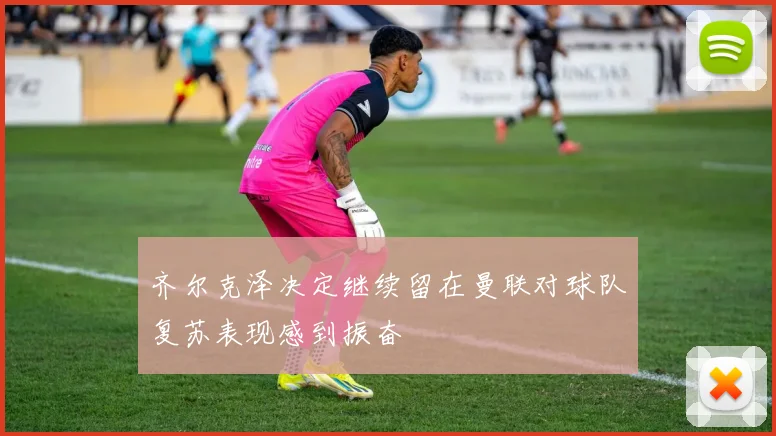 齐尔克泽决定继续留在曼联对球队复苏表现感到振奋