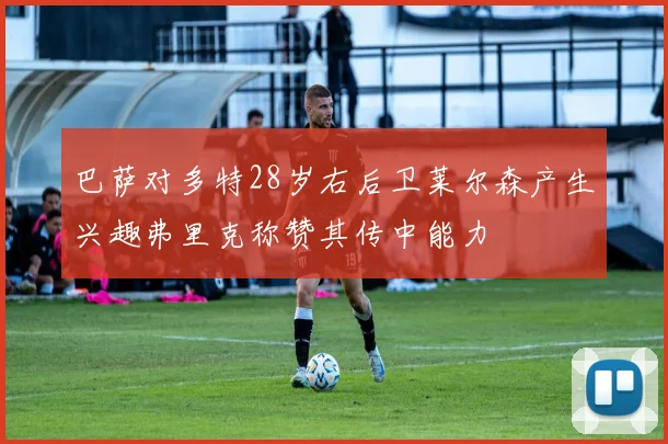 巴萨对多特28岁右后卫莱尔森产生兴趣弗里克称赞其传中能力