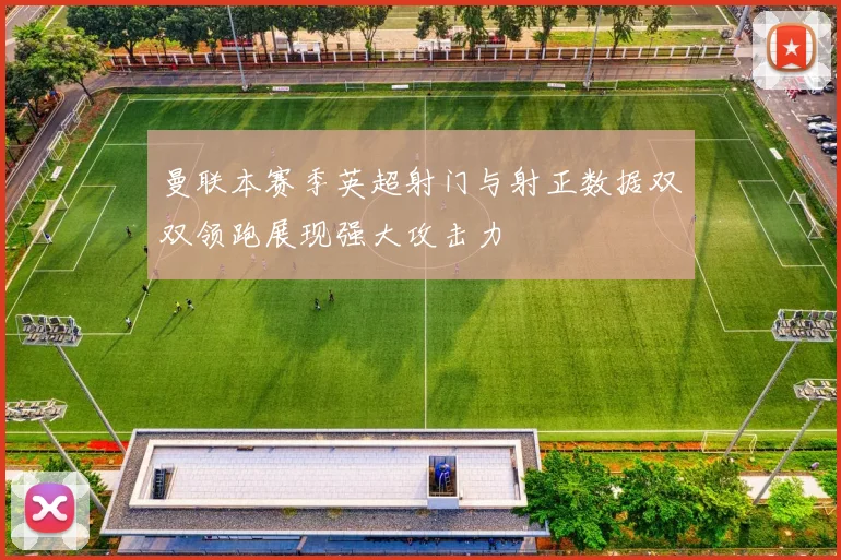 曼联本赛季英超射门与射正数据双双领跑展现强大攻击力