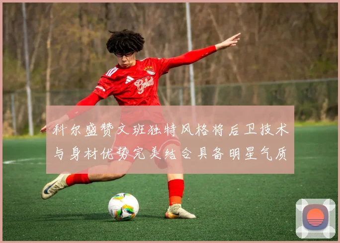科尔盛赞文班独特风格将后卫技术与身材优势完美结合具备明星气质与球队形象