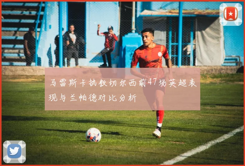 马雷斯卡执教切尔西前47场英超表现与兰帕德对比分析