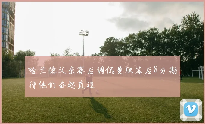 哈兰德父亲赛后调侃曼联落后8分期待他们奋起直追