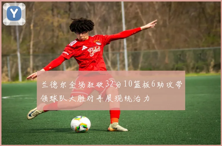 兰德尔全场狂砍32分10篮板6助攻带领球队大胜对手展现统治力