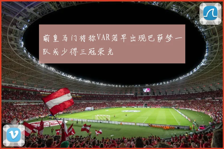 前皇马门将称VAR若早出现巴萨梦一队或少得三冠荣光