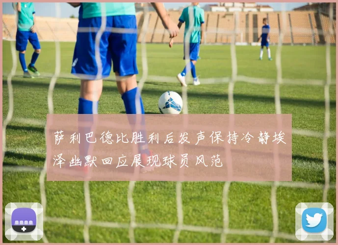 萨利巴德比胜利后发声保持冷静埃泽幽默回应展现球员风范