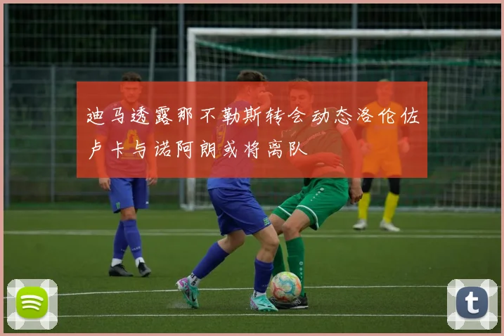 迪马透露那不勒斯转会动态洛伦佐卢卡与诺阿朗或将离队