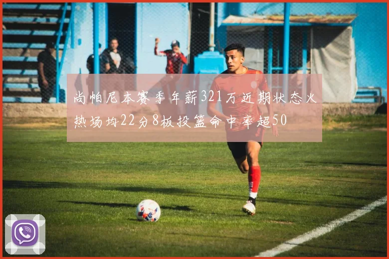 尚帕尼本赛季年薪321万近期状态火热场均22分8板投篮命中率超50