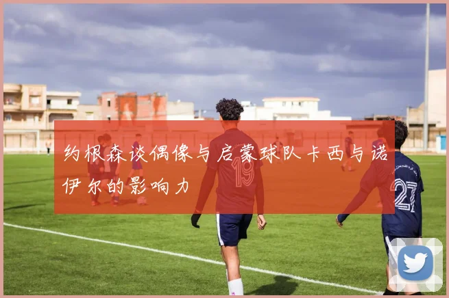 约根森谈偶像与启蒙球队卡西与诺伊尔的影响力