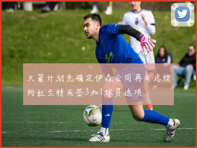 火箭计划先确定伊森合同再考虑续约杜兰特或签3加1球员选项