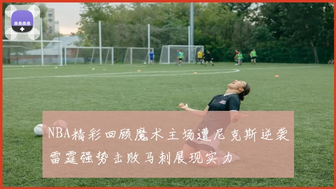 NBA精彩回顾魔术主场遭尼克斯逆袭雷霆强势击败马刺展现实力