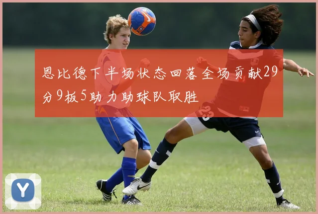 恩比德下半场状态回落全场贡献29分9板5助力助球队取胜