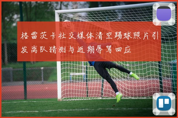 格雷茨卡社交媒体清空踢球照片引发离队猜测与近期辱骂回应