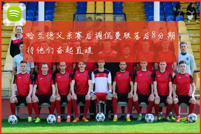 哈兰德父亲赛后调侃曼联落后8分期待他们奋起直追
