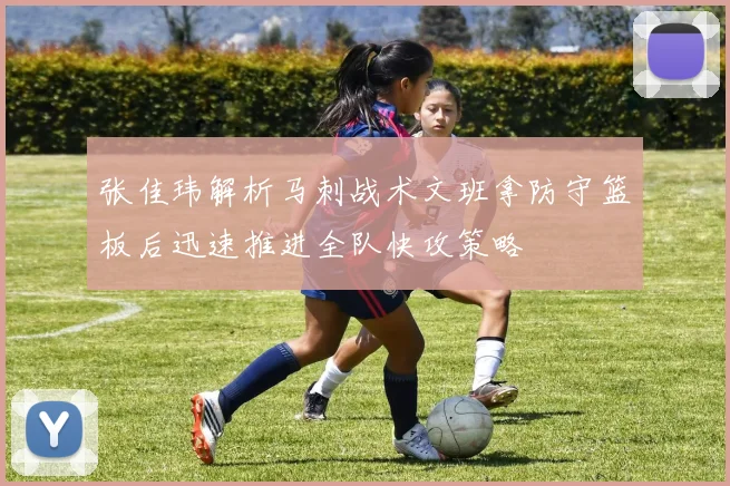 张佳玮解析马刺战术文班拿防守篮板后迅速推进全队快攻策略