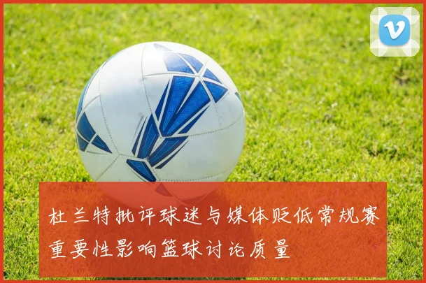 杜兰特批评球迷与媒体贬低常规赛重要性影响篮球讨论质量