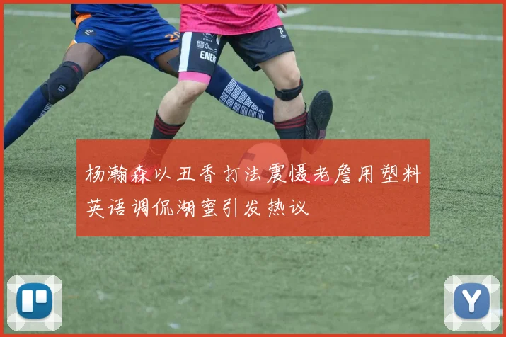 杨瀚森以丑香打法震慑老詹用塑料英语调侃湖蜜引发热议