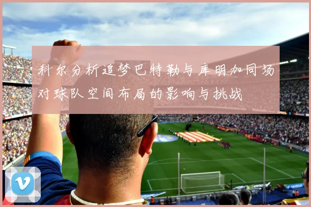 科尔分析追梦巴特勒与库明加同场对球队空间布局的影响与挑战