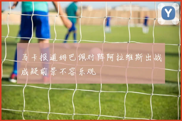马卡报道姆巴佩对阵阿拉维斯出战成疑前景不容乐观