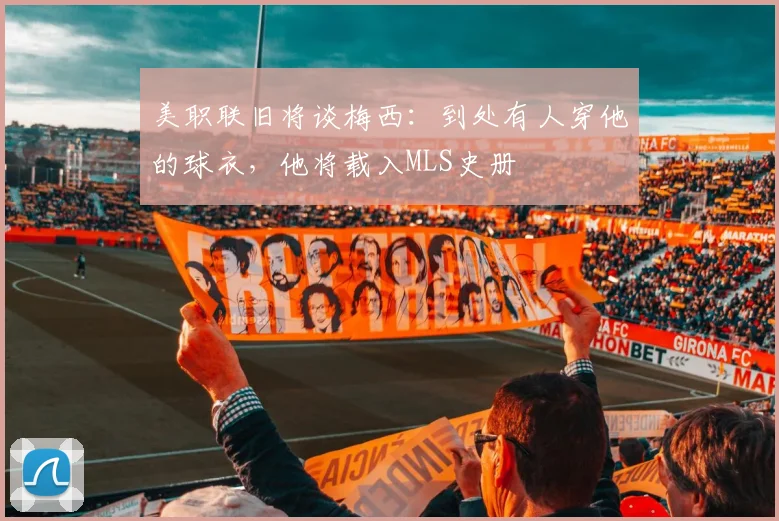 美职联旧将谈梅西：到处有人穿他的球衣，他将载入MLS史册