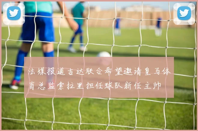 法媒报道吉达联合希望邀请皇马体育总监索拉里担任球队新任主帅