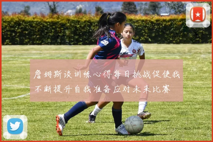 詹姆斯谈训练心得每日挑战促使我不断提升自我准备应对未来比赛