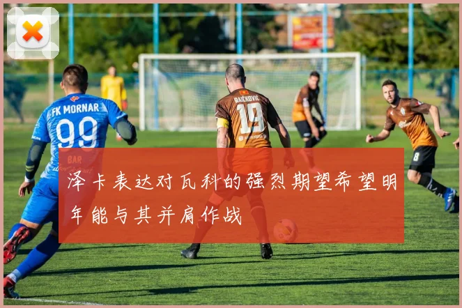 泽卡表达对瓦科的强烈期望希望明年能与其并肩作战