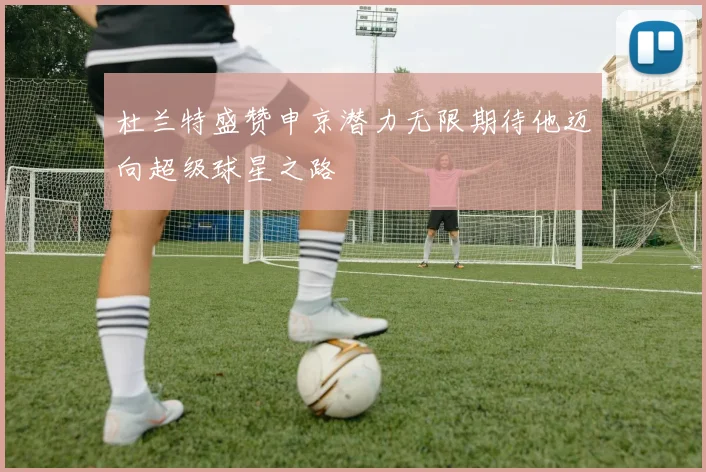 杜兰特盛赞申京潜力无限期待他迈向超级球星之路