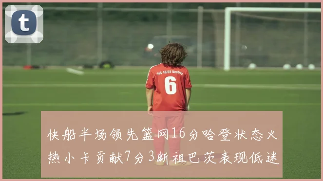 快船半场领先篮网16分哈登状态火热小卡贡献7分3断祖巴茨表现低迷