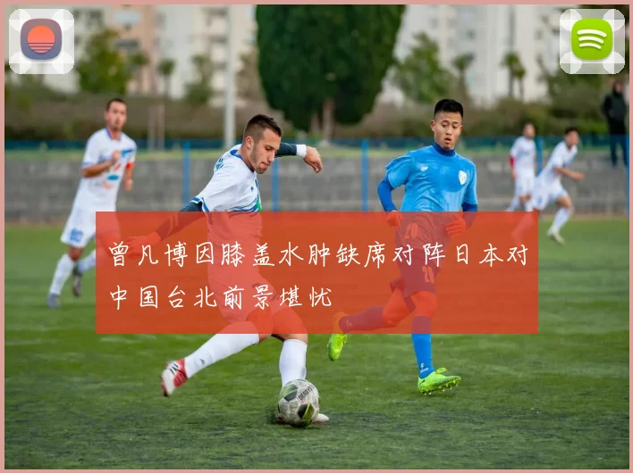 曾凡博因膝盖水肿缺席对阵日本对中国台北前景堪忧
