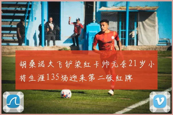 胡桑诺夫飞铲染红卡帅无奈21岁小将生涯135场迎来第二张红牌