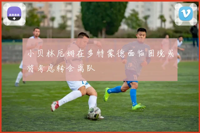 小贝林厄姆在多特蒙德面临困境或将考虑转会离队