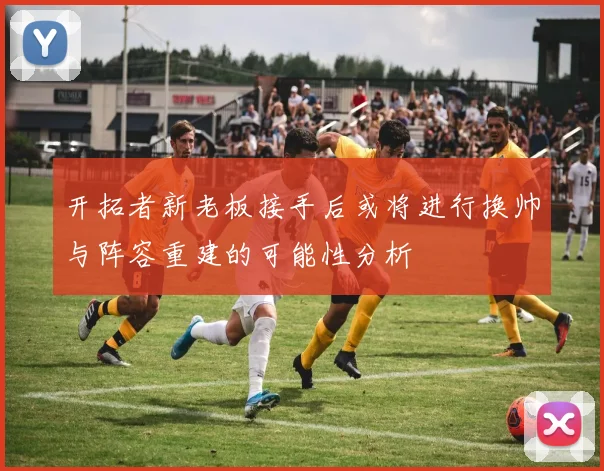 开拓者新老板接手后或将进行换帅与阵容重建的可能性分析