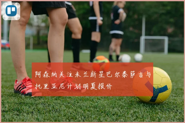 阿森纳关注米兰新星巴尔泰萨吉与托里亚尼计划明夏报价