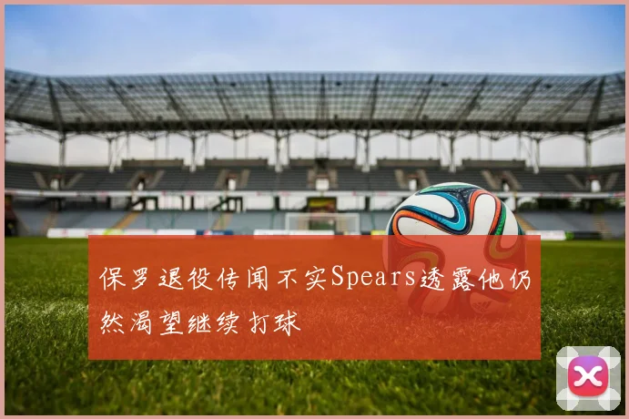 保罗退役传闻不实Spears透露他仍然渴望继续打球