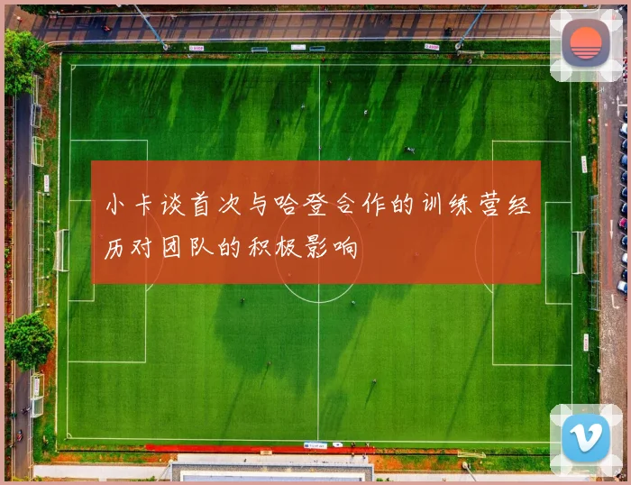 小卡谈首次与哈登合作的训练营经历对团队的积极影响