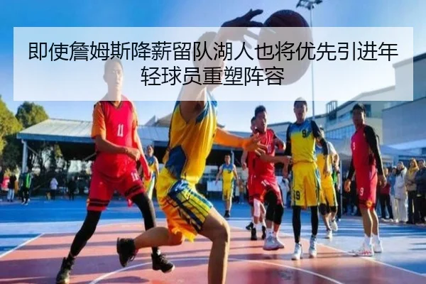 即使詹姆斯降薪留队湖人也将优先引进年轻球员重塑阵容